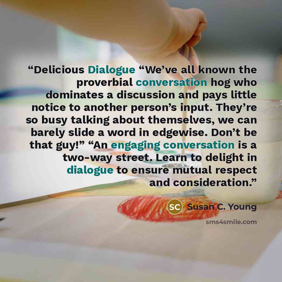 “Delicious Dialogue “We’ve all known the proverbial conversation hog who dominates a discussion and pays little notice to another person’s input. They’re so busy talking about themselves, we can barely slide a word in edgewise. Don’t be that guy!” “An engaging conversation is a two-way street…” quote by Susan C. Young