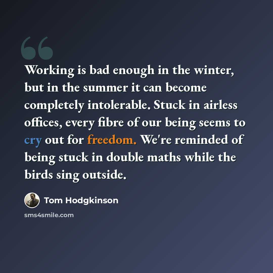 “Working is bad enough in the winter, but in the summer it can become completely intolerable. Stuck in airless offices, every fibre of our being seems to cry out for freedom. We're reminded of being stuck in double maths while the birds sing outside.” quote by Tom Hodgkinson
