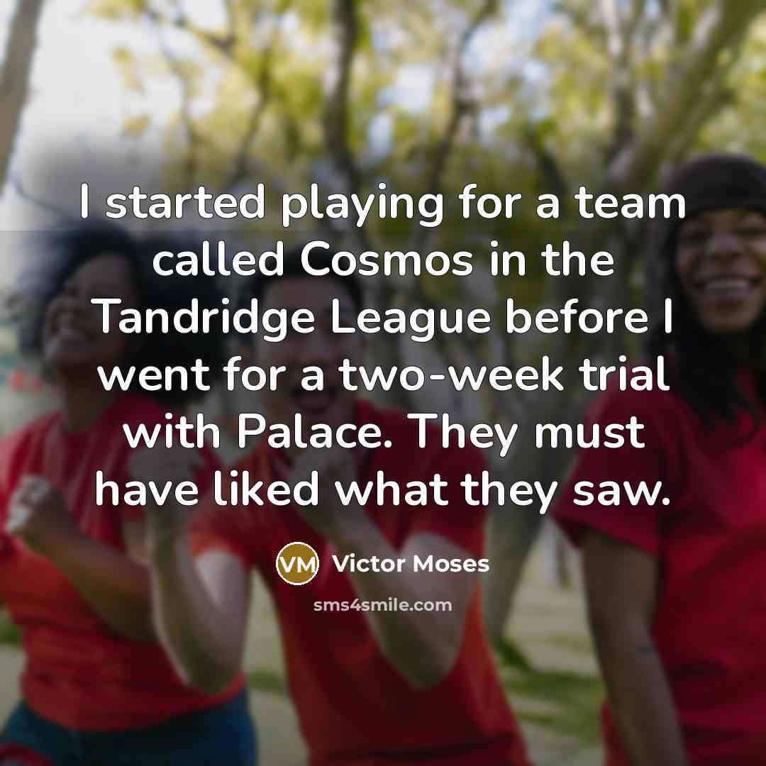“I started playing for a team called Cosmos in the Tandridge League before I went for a two-week trial with Palace. They must have liked what they saw.” quote by Victor Moses