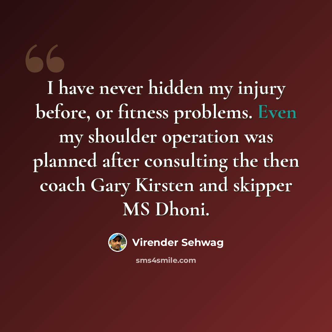 “I have never hidden my injury before, or fitness problems. Even my shoulder operation was planned after consulting the then coach Gary Kirsten and skipper MS Dhoni.” quote by Virender Sehwag