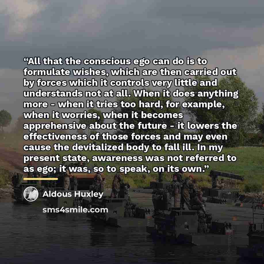 “All that the conscious ego can do is to formulate wishes, which are then carried out by forces which it controls very little and understands not at all. When it does anything more - when it tries too hard, for example, when it worries, when it becomes apprehensive about the future - it lowers the…” quote by Aldous Huxley