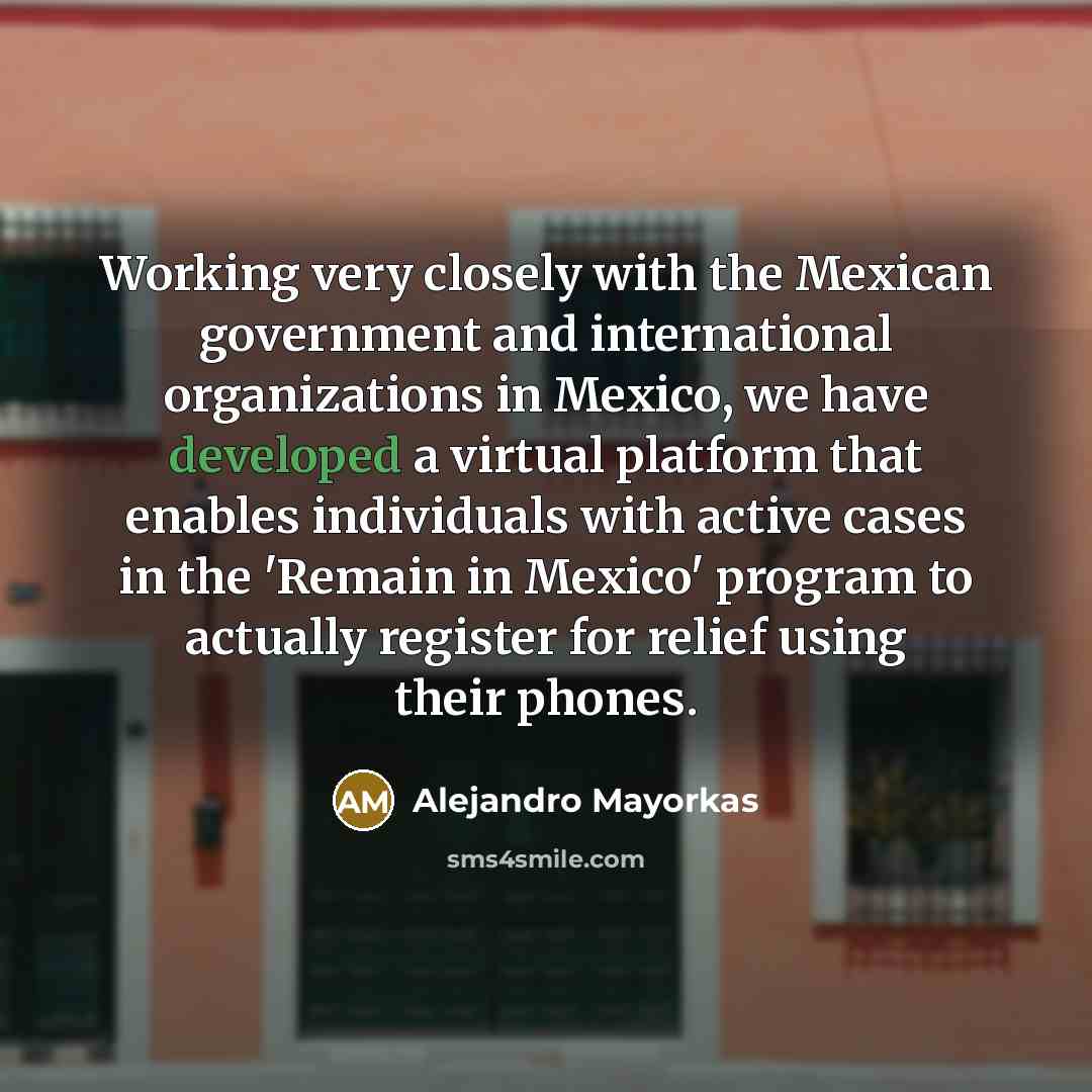 “Working very closely with the Mexican government and international organizations in Mexico, we have developed a virtual platform that enables individuals with active cases in the 'Remain in Mexico' program to actually register for relief using their phones.” quote by Alejandro Mayorkas