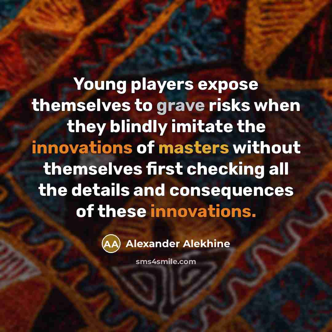 “Young players expose themselves to grave risks when they blindly imitate the innovations of masters without themselves first checking all the details and consequences of these innovations.” quote by Alexander Alekhine
