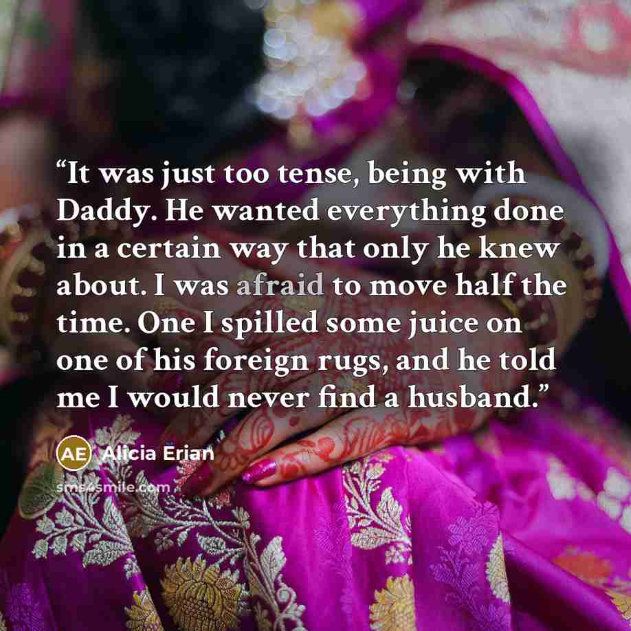 “It was just too tense, being with Daddy. He wanted everything done in a certain way that only he knew about. I was afraid to move half the time. One I spilled some juice on one of his foreign rugs, and he told me I would never find a husband.” quote by Alicia Erian