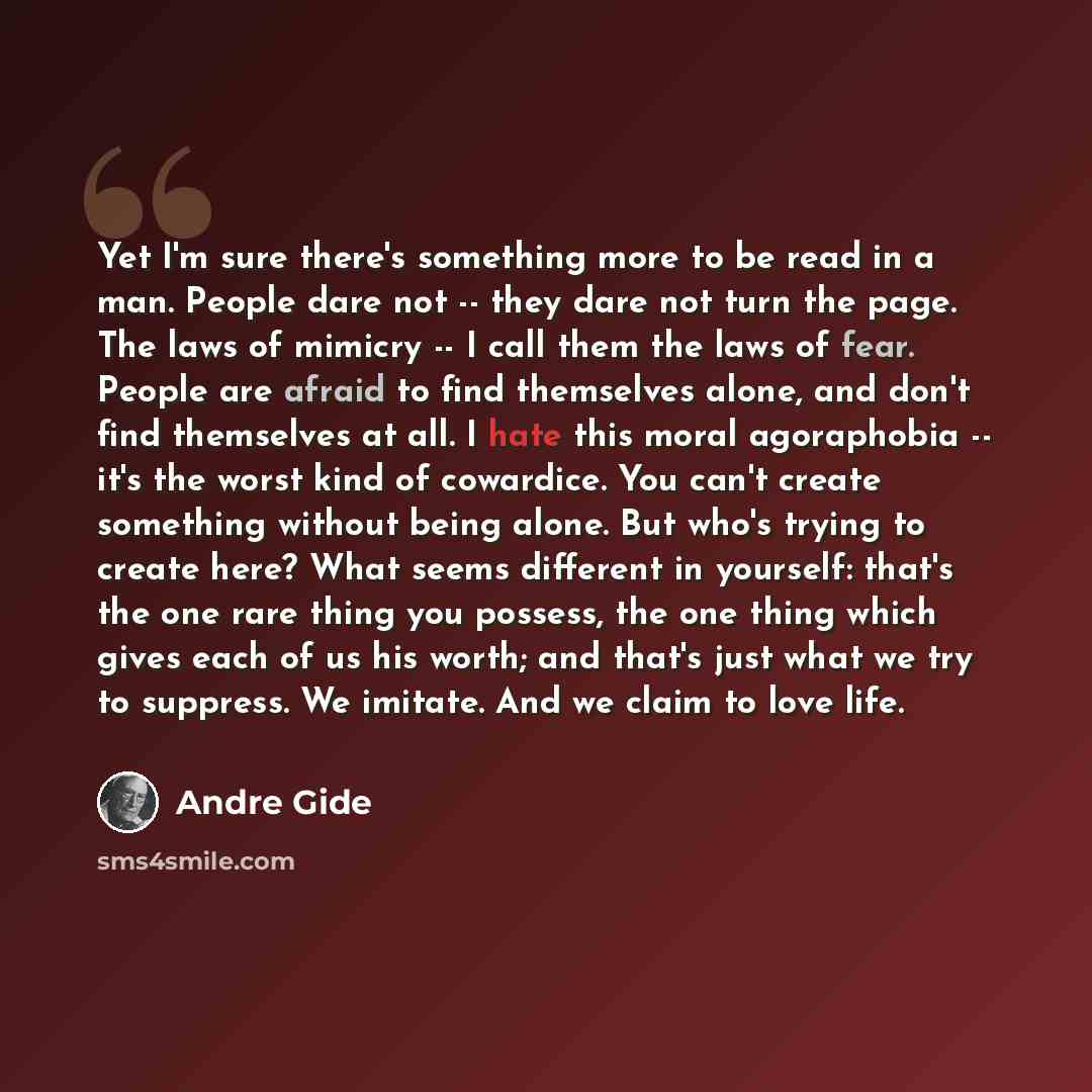 “Yet I'm sure there's something more to be read in a man. People dare not -- they dare not turn the page. The laws of mimicry -- I call them the laws of fear. People are afraid to find themselves alone, and don't find themselves at all. I hate this moral agoraphobia -- it's the worst kind of…” quote by Andre Gide