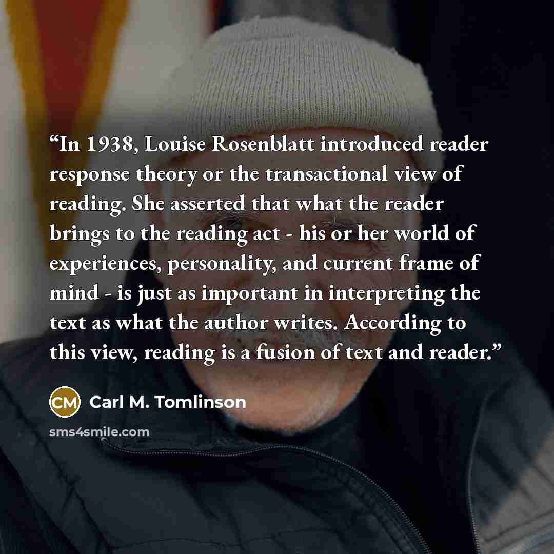 “In 1938, Louise Rosenblatt introduced reader response theory or the transactional view of reading. She asserted that what the reader brings to the reading act - his or her world of experiences, personality, and current frame of mind - is just as important in interpreting the text as what the…” quote by Carl M. Tomlinson