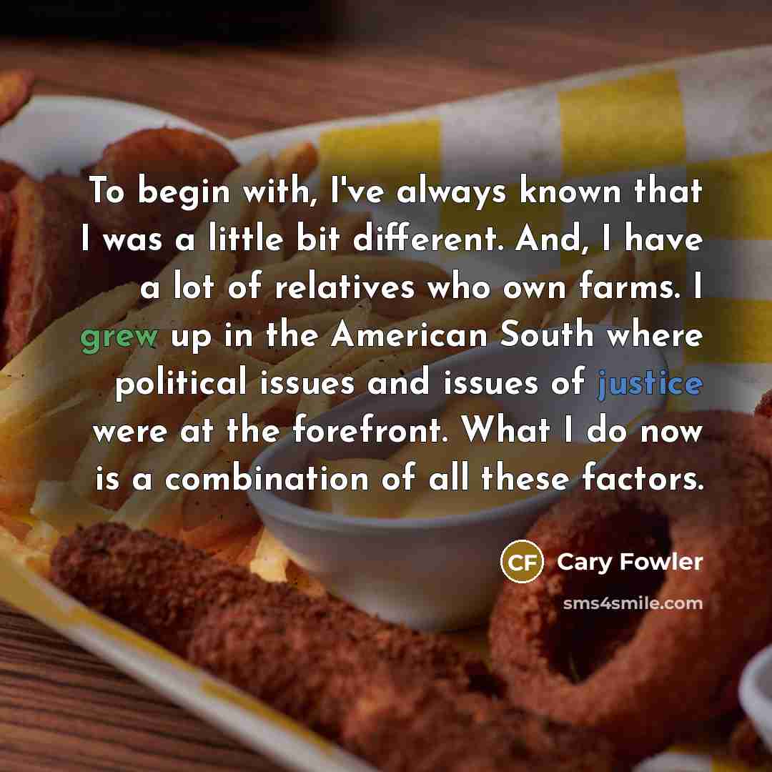 “To begin with, I've always known that I was a little bit different. And, I have a lot of relatives who own farms. I grew up in the American South where political issues and issues of justice were at the forefront. What I do now is a combination of all these factors.” quote by Cary Fowler