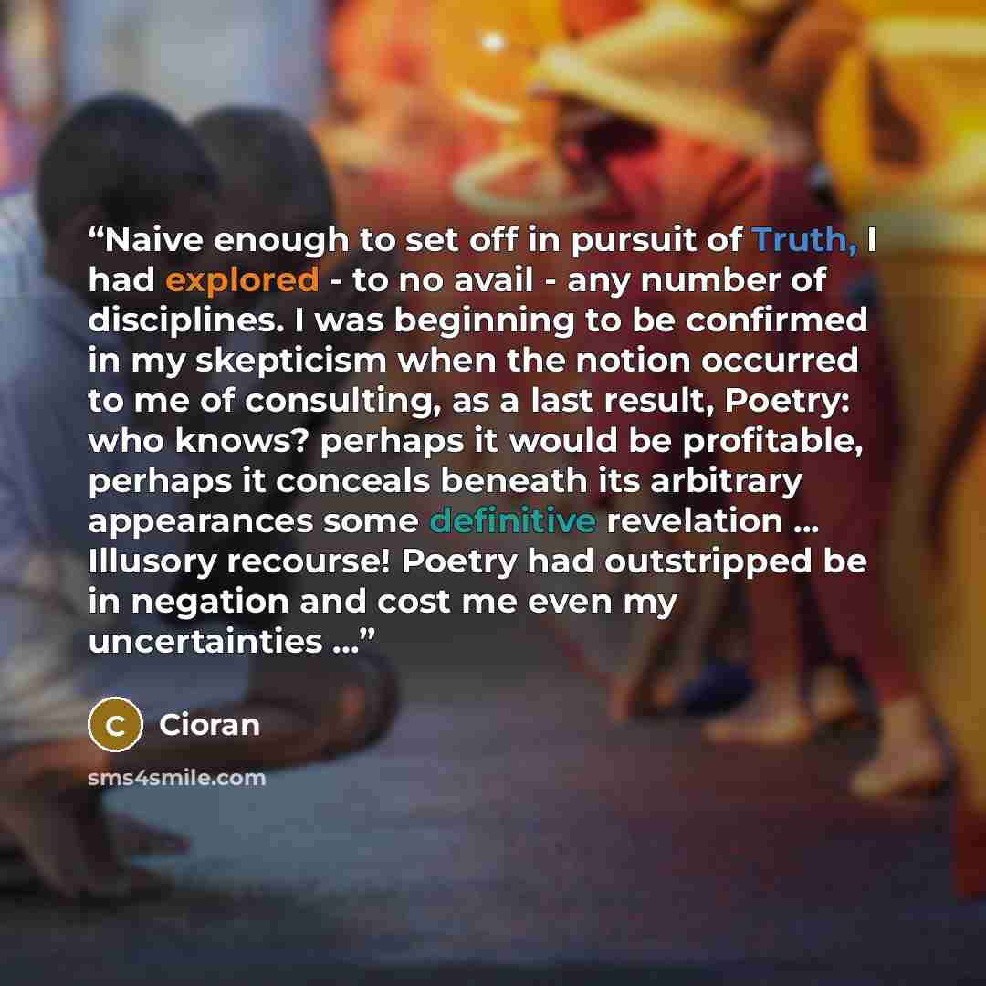“Naive enough to set off in pursuit of Truth, I had explored - to no avail - any number of disciplines. I was beginning to be confirmed in my skepticism when the notion occurred to me of consulting, as a last result, Poetry: who knows? perhaps it would be profitable, perhaps it conceals beneath its…” quote by Cioran
