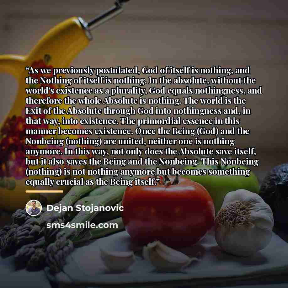 “As we previously postulated, God of itself is nothing, and the Nothing of itself is nothing. In the absolute, without the world's existence as a plurality, God equals nothingness, and therefore the whole Absolute is nothing. The world is the Exit of the Absolute through God into nothingness and…” quote by Dejan Stojanovic