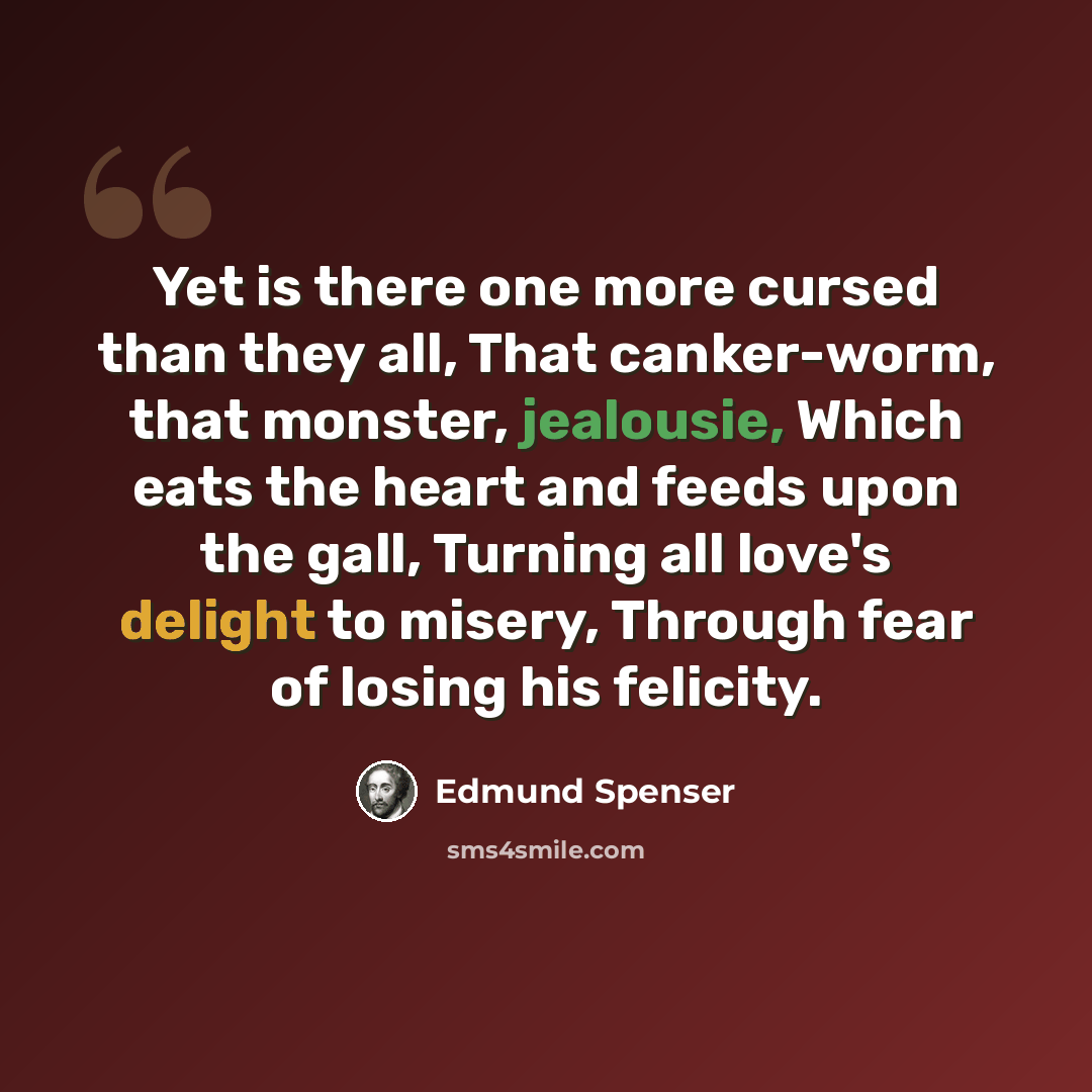 “Yet is there one more cursed than they all, That canker-worm, that monster, jealousie, Which eats the heart and feeds upon the gall, Turning all love's delight to misery, Through fear of losing his felicity.” quote by Edmund Spenser