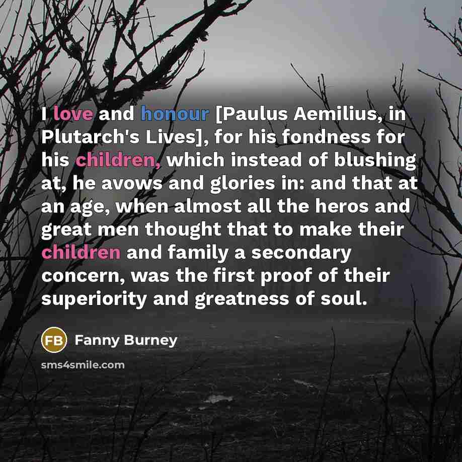 “I love and honour [Paulus Aemilius, in Plutarch's Lives], for his fondness for his children, which instead of blushing at, he avows and glories in: and that at an age, when almost all the heros and great men thought that to make their children and family a secondary concern, was the first proof of…” quote by Fanny Burney