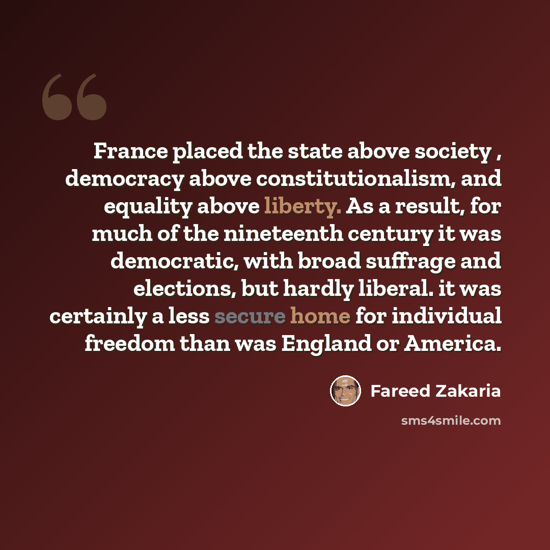 “France placed the state above society , democracy above constitutionalism, and equality above liberty. As a result, for much of the nineteenth century it was democratic, with broad suffrage and elections, but hardly liberal. it was certainly a less secure home for individual freedom than was…” quote by Fareed Zakaria