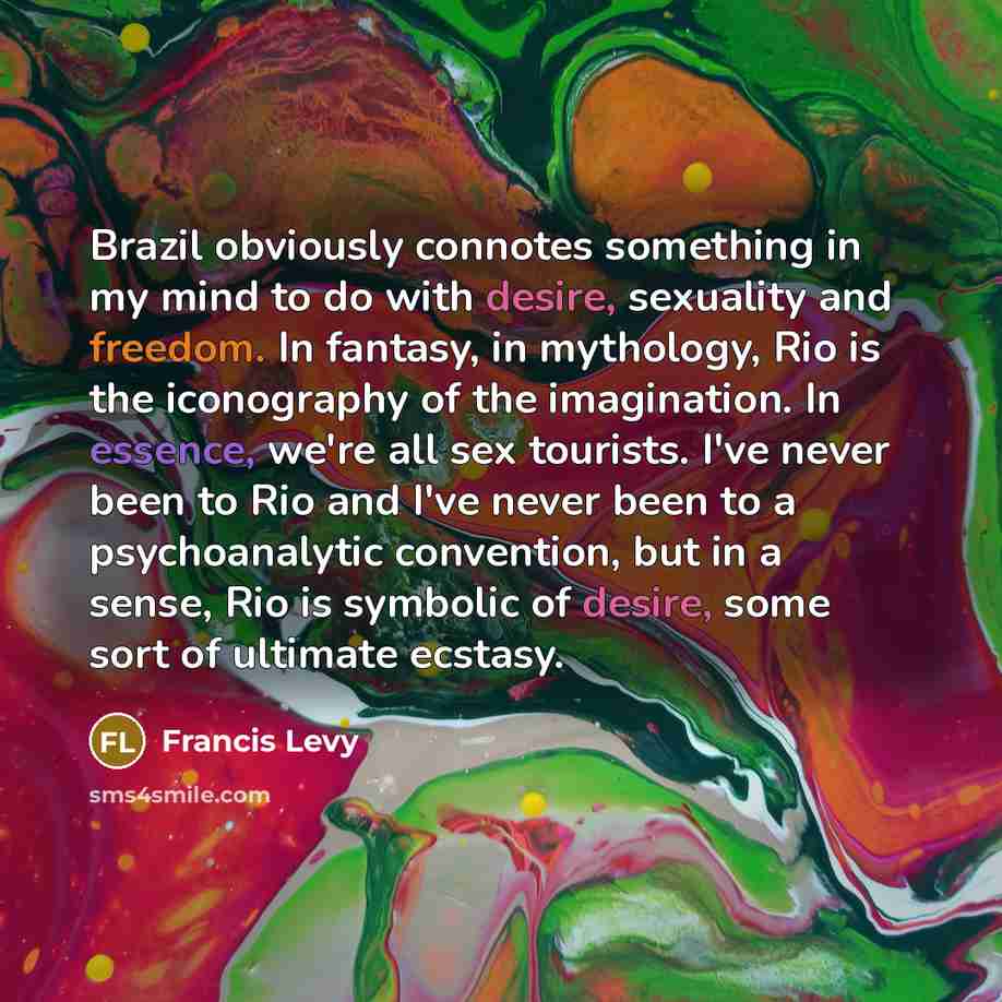 “Brazil obviously connotes something in my mind to do with desire, sexuality and freedom. In fantasy, in mythology, Rio is the iconography of the imagination. In essence, we're all sex tourists. I've never been to Rio and I've never been to a psychoanalytic convention, but in a sense, Rio is…” quote by Francis Levy