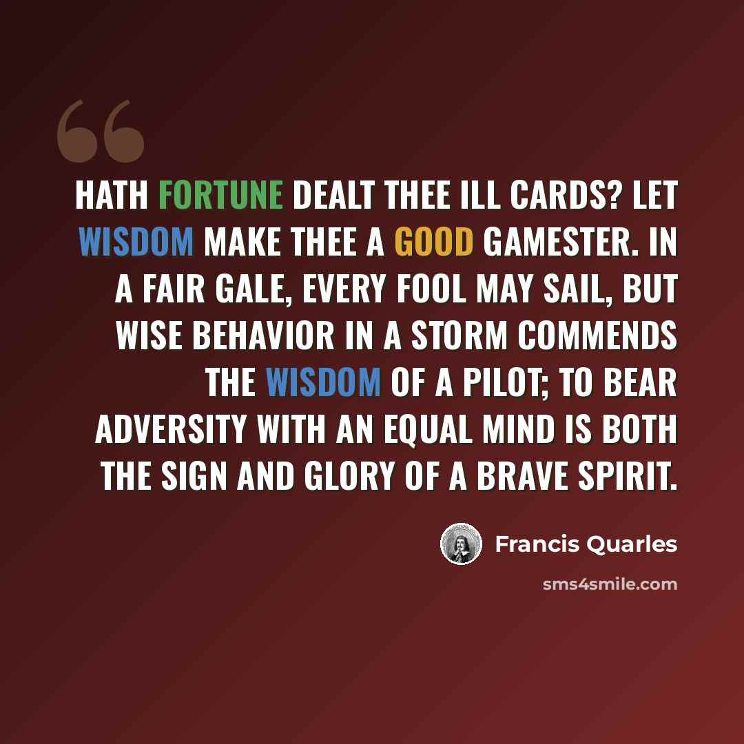 “Hath fortune dealt thee ill cards? let wisdom make thee a good gamester. In a fair gale, every fool may sail, but wise behavior in a storm commends the wisdom of a pilot; to bear adversity with an equal mind is both the sign and glory of a brave spirit.” quote by Francis Quarles