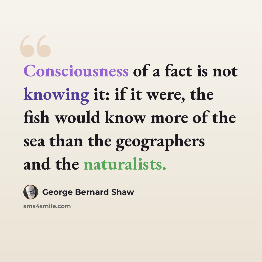 “Consciousness of a fact is not knowing it: if it were, the fish would know more of the sea than the geographers and the naturalists.” quote by George Bernard Shaw