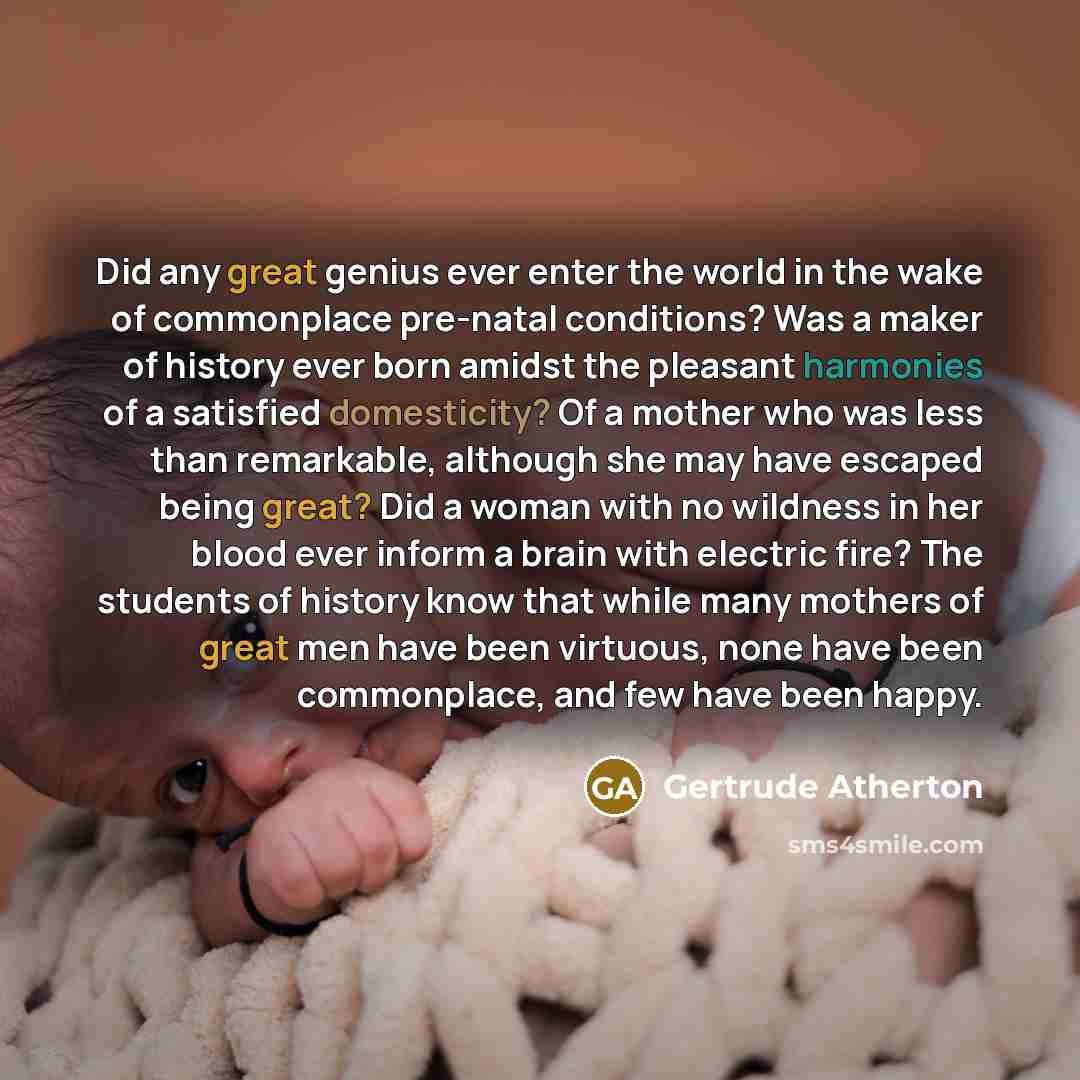 “Did any great genius ever enter the world in the wake of commonplace pre-natal conditions? Was a maker of history ever born amidst the pleasant harmonies of a satisfied domesticity? Of a mother who was less than remarkable, although she may have escaped being great? Did a woman with no wildness in…” quote by Gertrude Atherton