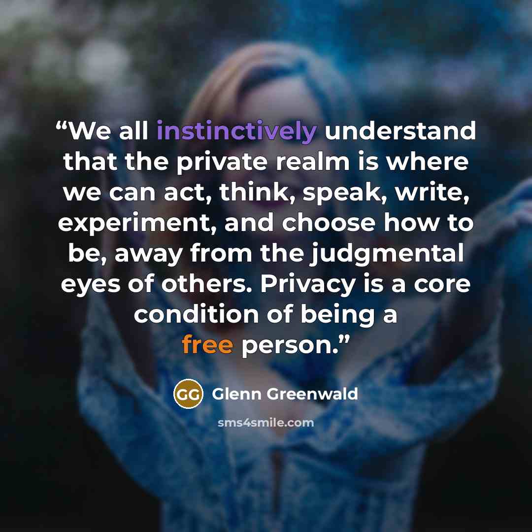 “We all instinctively understand that the private realm is where we can act, think, speak, write, experiment, and choose how to be, away from the judgmental eyes of others. Privacy is a core condition of being a free person.” quote by Glenn Greenwald