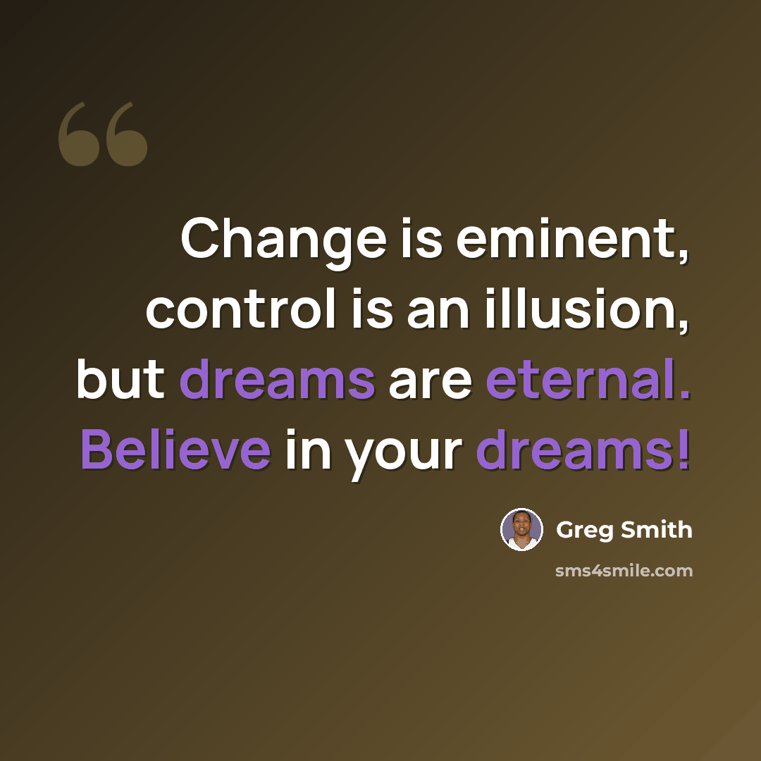 “Change is eminent, control is an illusion, but dreams are eternal. Believe in your dreams!” quote by Greg Smith