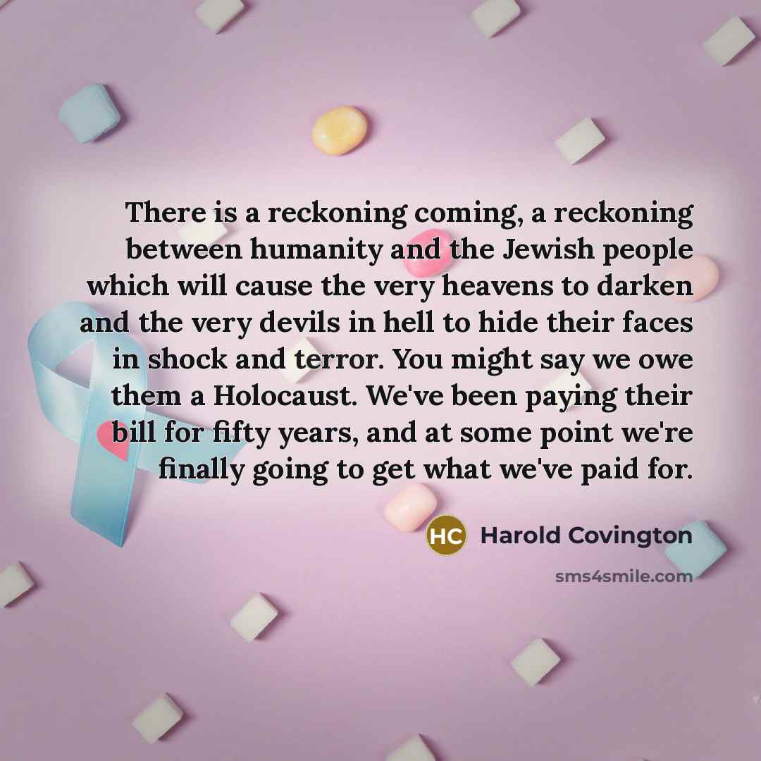“There is a reckoning coming, a reckoning between humanity and the Jewish people which will cause the very heavens to darken and the very devils in hell to hide their faces in shock and terror. You might say we owe them a Holocaust. We've been paying their bill for fifty years, and at some point…” quote by Harold Covington