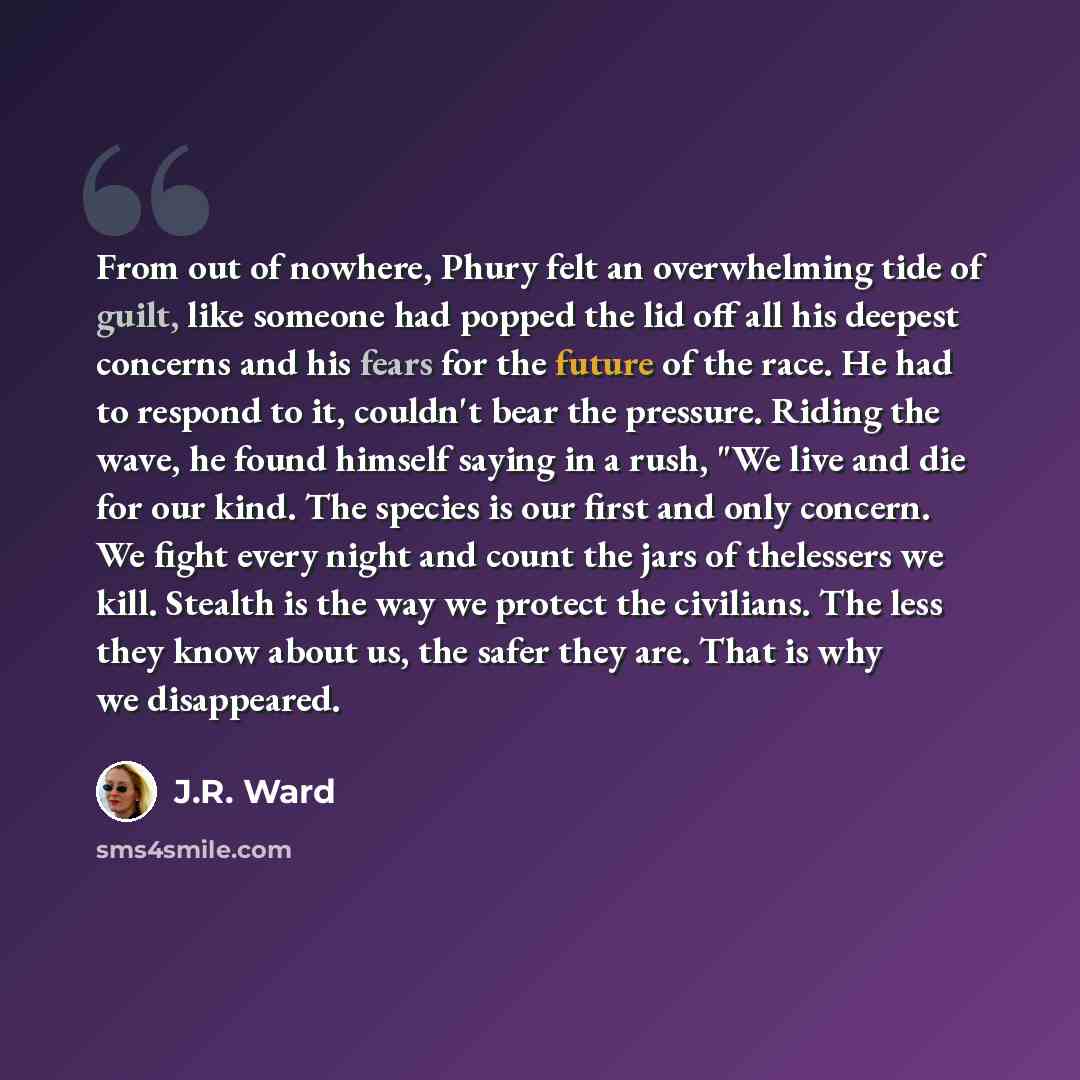 “From out of nowhere, Phury felt an overwhelming tide of guilt, like someone had popped the lid off all his deepest concerns and his fears for the future of the race. He had to respond to it, couldn't bear the pressure. Riding the wave, he found himself saying in a rush, "We live and die for our…” quote by J.R. Ward
