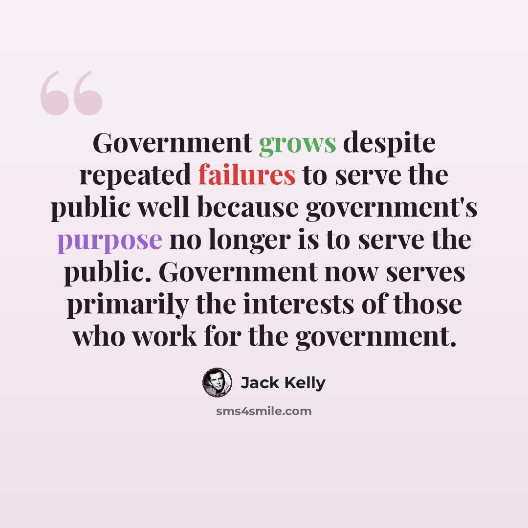 “Government grows despite repeated failures to serve the public well because government's purpose no longer is to serve the public. Government now serves primarily the interests of those who work for the government.” quote by Jack Kelly