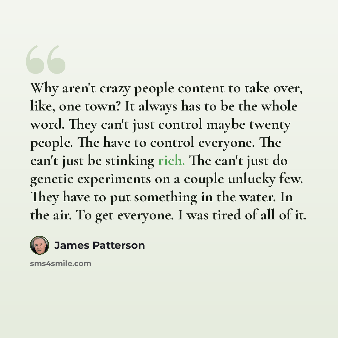“Why aren't crazy people content to take over, like, one town? It always has to be the whole word. They can't just control maybe twenty people. The have to control everyone. The can't just be stinking rich. The can't just do genetic experiments on a couple unlucky few. They have to put something in…” quote by James Patterson