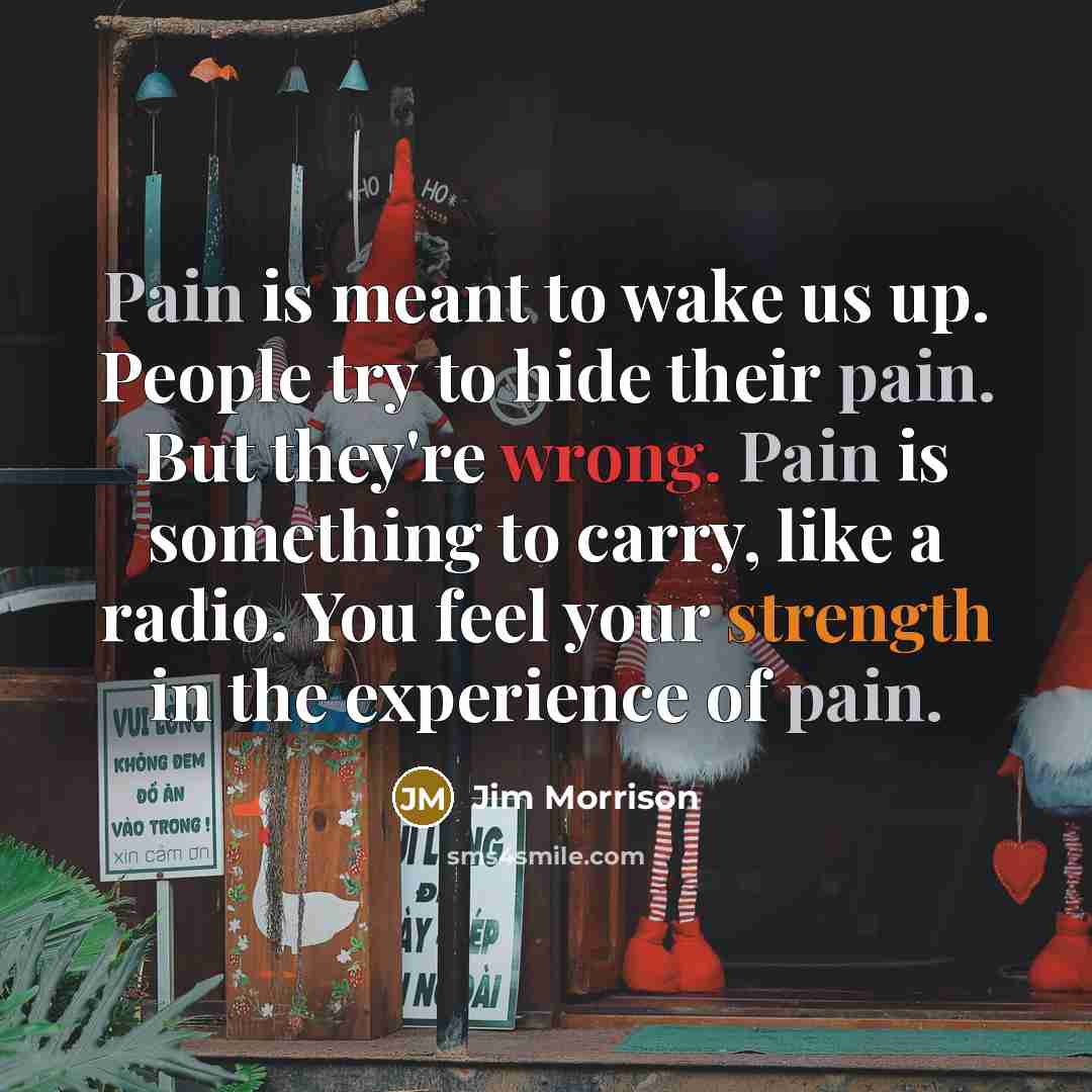 “Pain is meant to wake us up. People try to hide their pain. But they're wrong. Pain is something to carry, like a radio. You feel your strength in the experience of pain.” quote by Jim Morrison