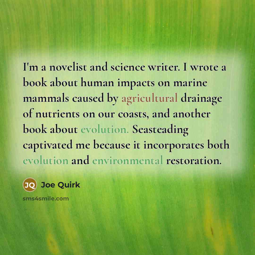 “I'm a novelist and science writer. I wrote a book about human impacts on marine mammals caused by agricultural drainage of nutrients on our coasts, and another book about evolution. Seasteading captivated me because it incorporates both evolution and environmental restoration.” quote by Joe Quirk