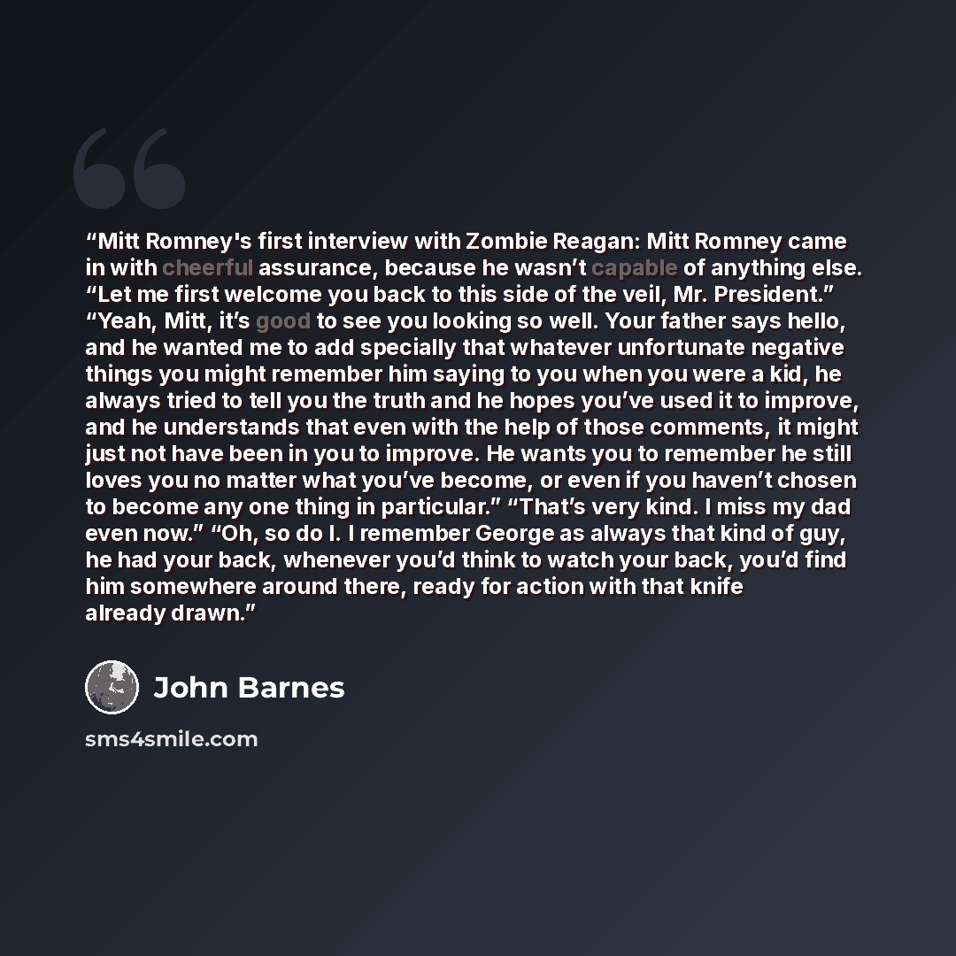 “Mitt Romney's first interview with Zombie Reagan: Mitt Romney came in with cheerful assurance, because he wasn’t capable of anything else. “Let me first welcome you back to this side of the veil, Mr. President.” “Yeah, Mitt, it’s good to see you looking so well. Your father says hello, and he…” quote by John Barnes