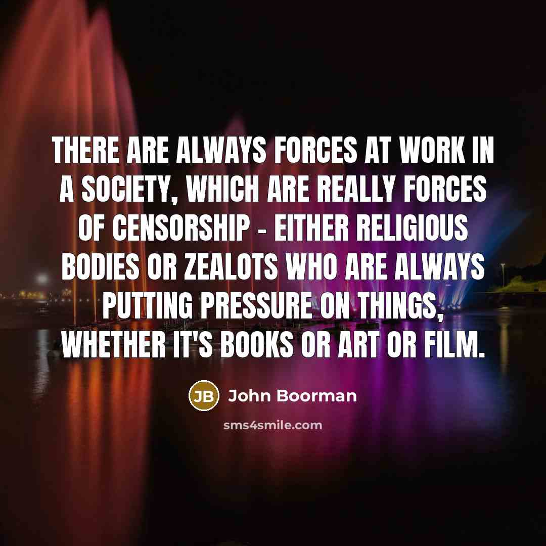 “There are always forces at work in a society, which are really forces of censorship - either religious bodies or zealots who are always putting pressure on things, whether it's books or art or film.” quote by John Boorman