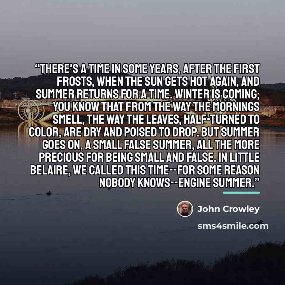“There's a time in some years, after the first frosts, when the sun gets hot again, and summer returns for a time. Winter is coming; you know that from the way the mornings smell, the way the leaves, half-turned to color, are dry and poised to drop. But summer goes on, a small false summer, all the…” quote by John Crowley