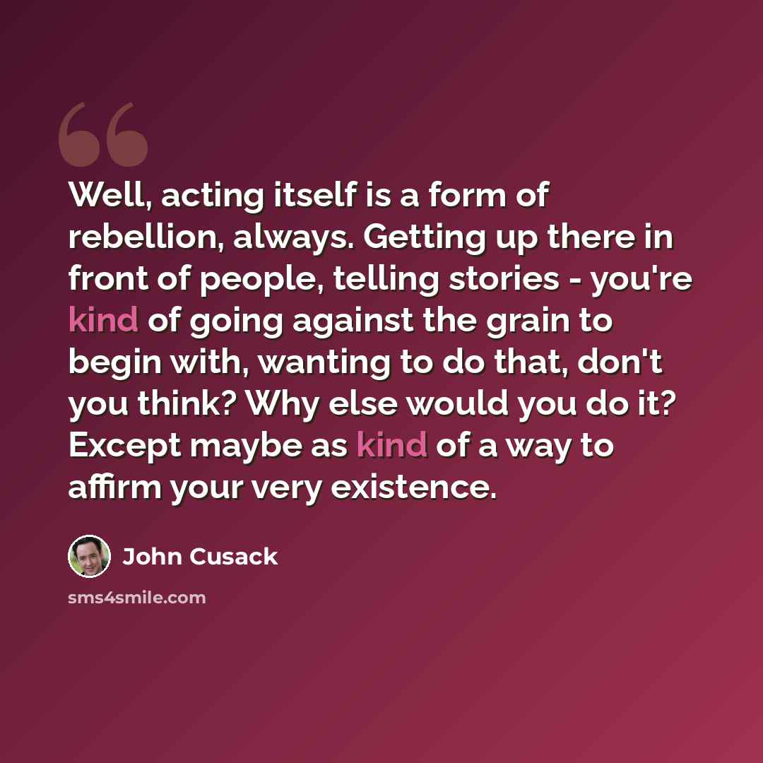 “Well, acting itself is a form of rebellion, always. Getting up there in front of people, telling stories - you're kind of going against the grain to begin with, wanting to do that, don't you think? Why else would you do it? Except maybe as kind of a way to affirm your very existence.” quote by John Cusack