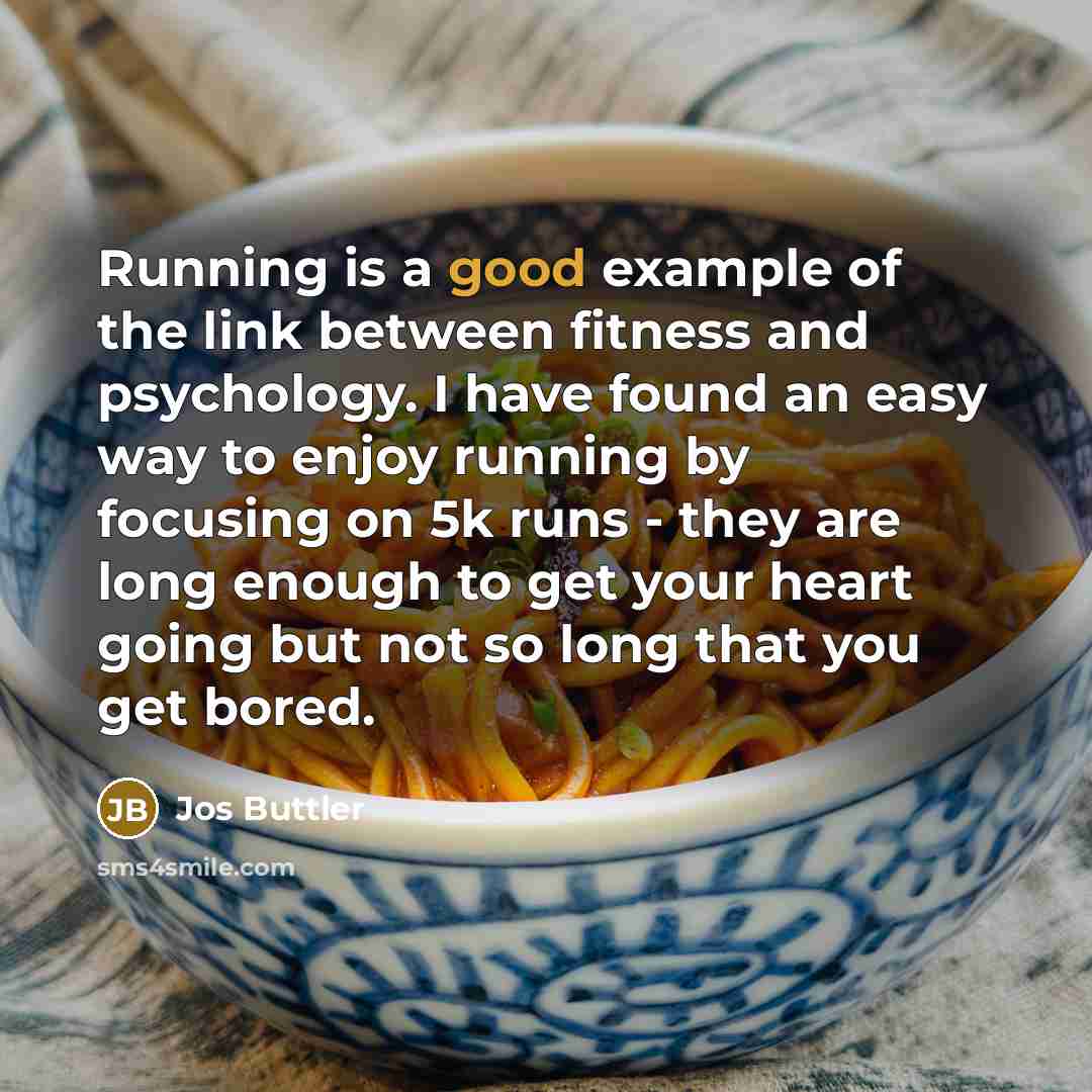 “Running is a good example of the link between fitness and psychology. I have found an easy way to enjoy running by focusing on 5k runs - they are long enough to get your heart going but not so long that you get bored.” quote by Jos Buttler