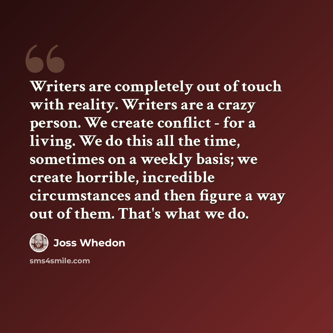 “Writers are completely out of touch with reality. Writers are a crazy person. We create conflict - for a living. We do this all the time, sometimes on a weekly basis; we create horrible, incredible circumstances and then figure a way out of them. That's what we do.” quote by Joss Whedon