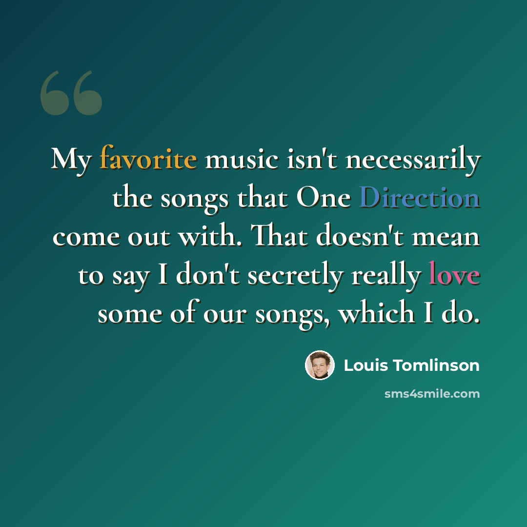 “My favorite music isn't necessarily the songs that One Direction come out with. That doesn't mean to say I don't secretly really love some of our songs, which I do.” quote by Louis Tomlinson
