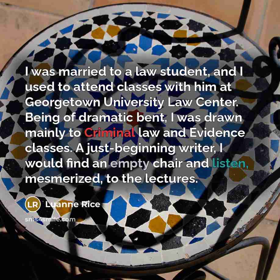 “I was married to a law student, and I used to attend classes with him at Georgetown University Law Center. Being of dramatic bent, I was drawn mainly to Criminal law and Evidence classes. A just-beginning writer, I would find an empty chair and listen, mesmerized, to the lectures.” quote by Luanne Rice