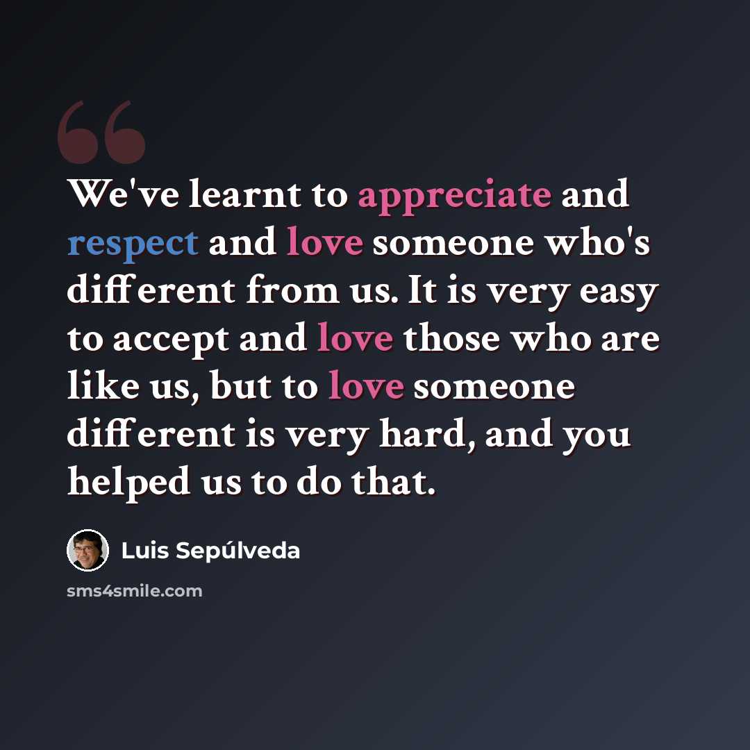 “We've learnt to appreciate and respect and love someone who's different from us. It is very easy to accept and love those who are like us, but to love someone different is very hard, and you helped us to do that.” quote by Luis Sepúlveda