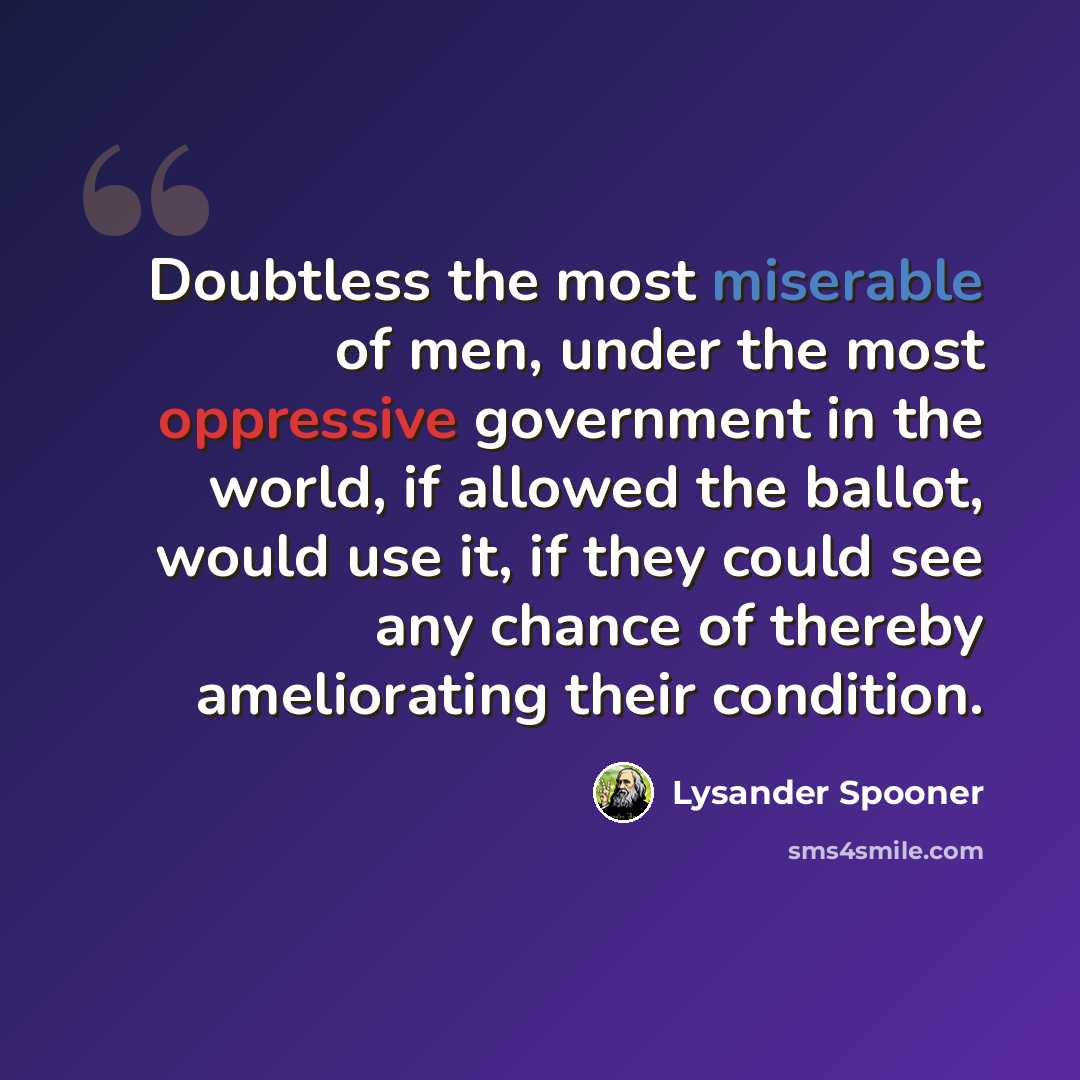 “Doubtless the most miserable of men, under the most oppressive government in the world, if allowed the ballot, would use it, if they could see any chance of thereby ameliorating their condition.” quote by Lysander Spooner