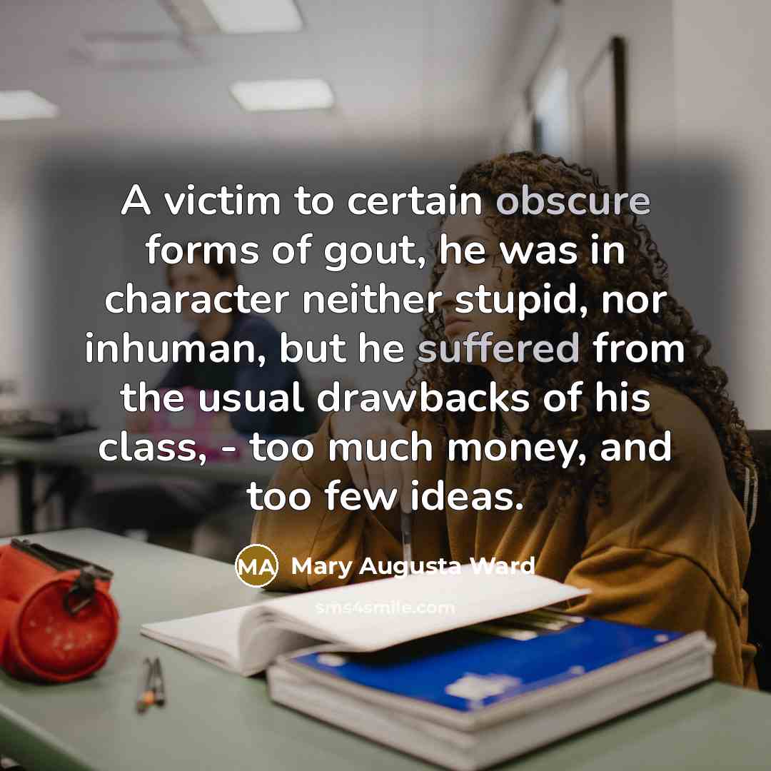 “A victim to certain obscure forms of gout, he was in character neither stupid, nor inhuman, but he suffered from the usual drawbacks of his class, - too much money, and too few ideas.” quote by Mary Augusta Ward