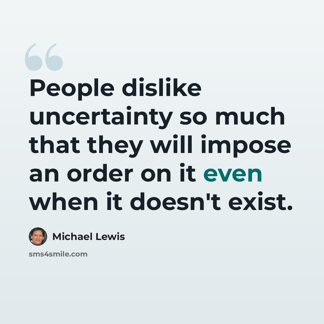 “People dislike uncertainty so much that they will impose an order on it even when it doesn't exist.” quote by Michael Lewis