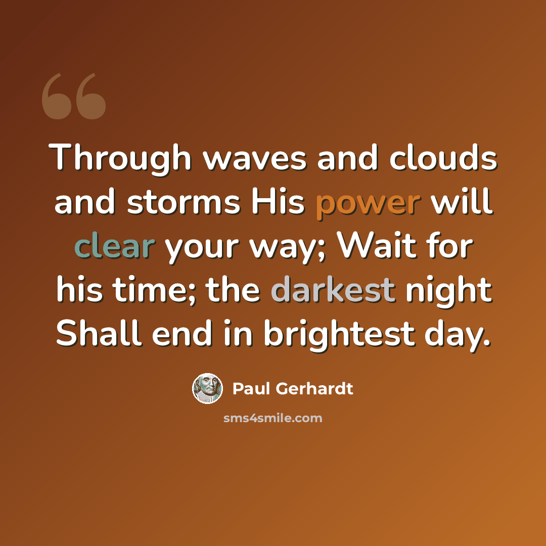“Through waves and clouds and storms His power will clear your way; Wait for his time; the darkest night Shall end in brightest day.” quote by Paul Gerhardt