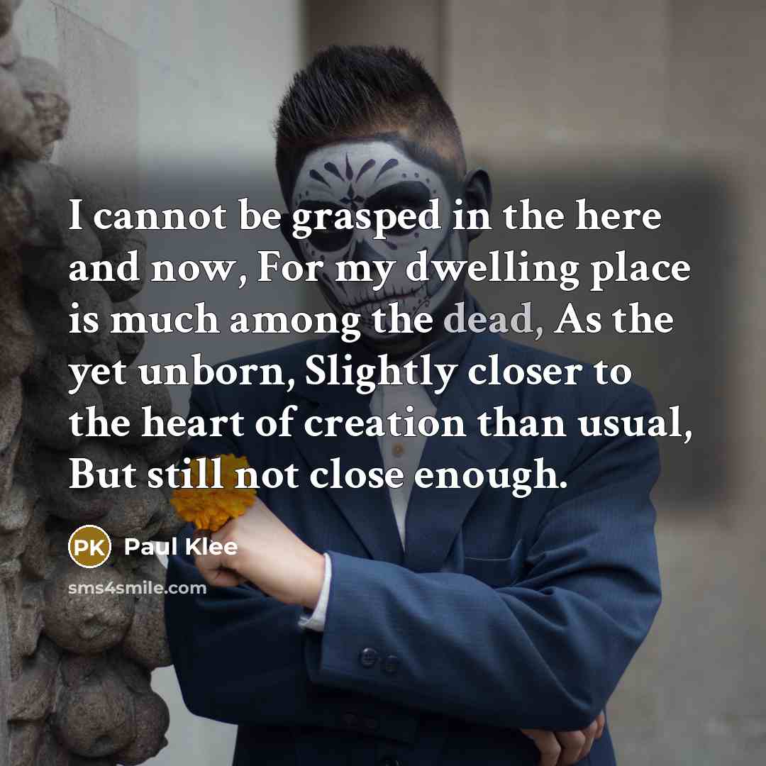 “I cannot be grasped in the here and now, For my dwelling place is much among the dead, As the yet unborn, Slightly closer to the heart of creation than usual, But still not close enough.” quote by Paul Klee