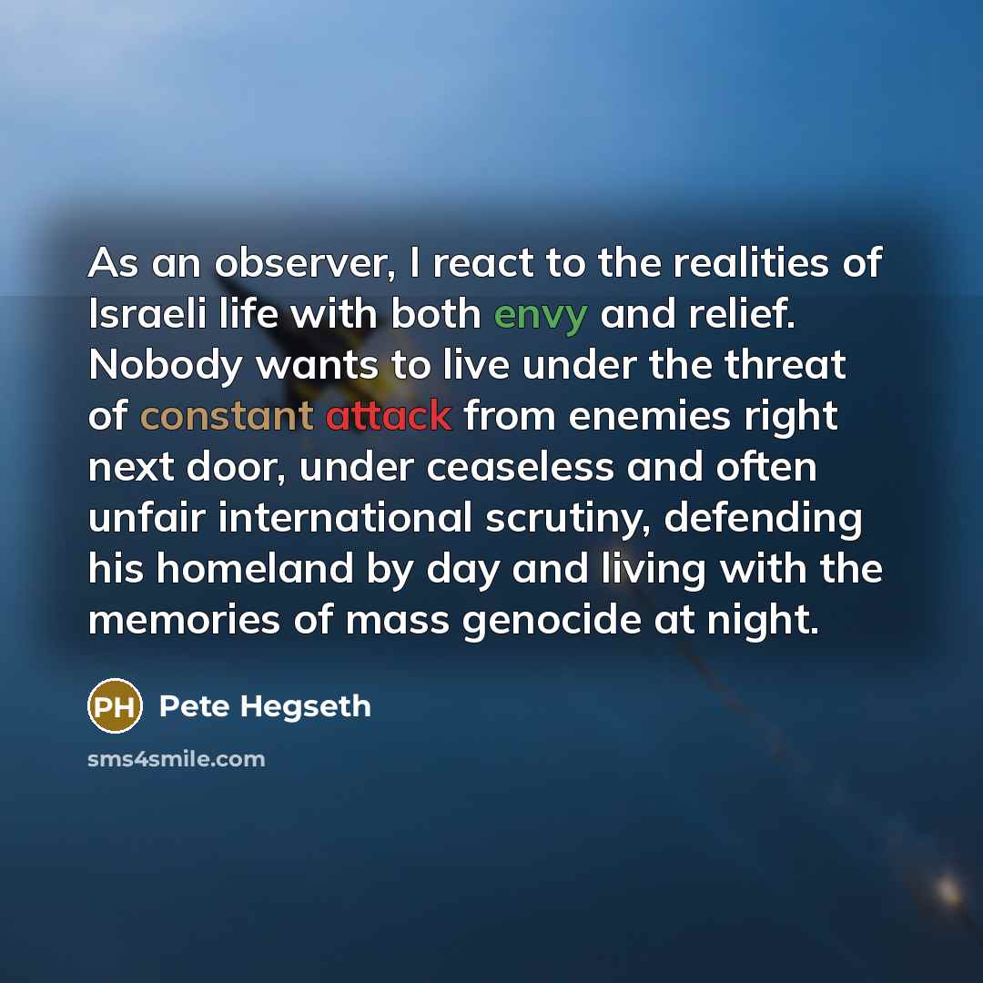 “As an observer, I react to the realities of Israeli life with both envy and relief. Nobody wants to live under the threat of constant attack from enemies right next door, under ceaseless and often unfair international scrutiny, defending his homeland by day and living with the memories of mass…” quote by Pete Hegseth