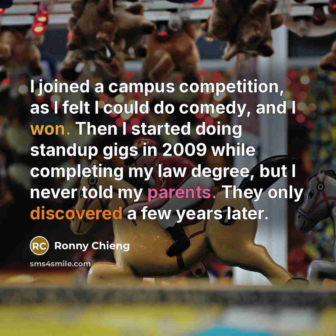 “I joined a campus competition, as I felt I could do comedy, and I won. Then I started doing standup gigs in 2009 while completing my law degree, but I never told my parents. They only discovered a few years later.” quote by Ronny Chieng