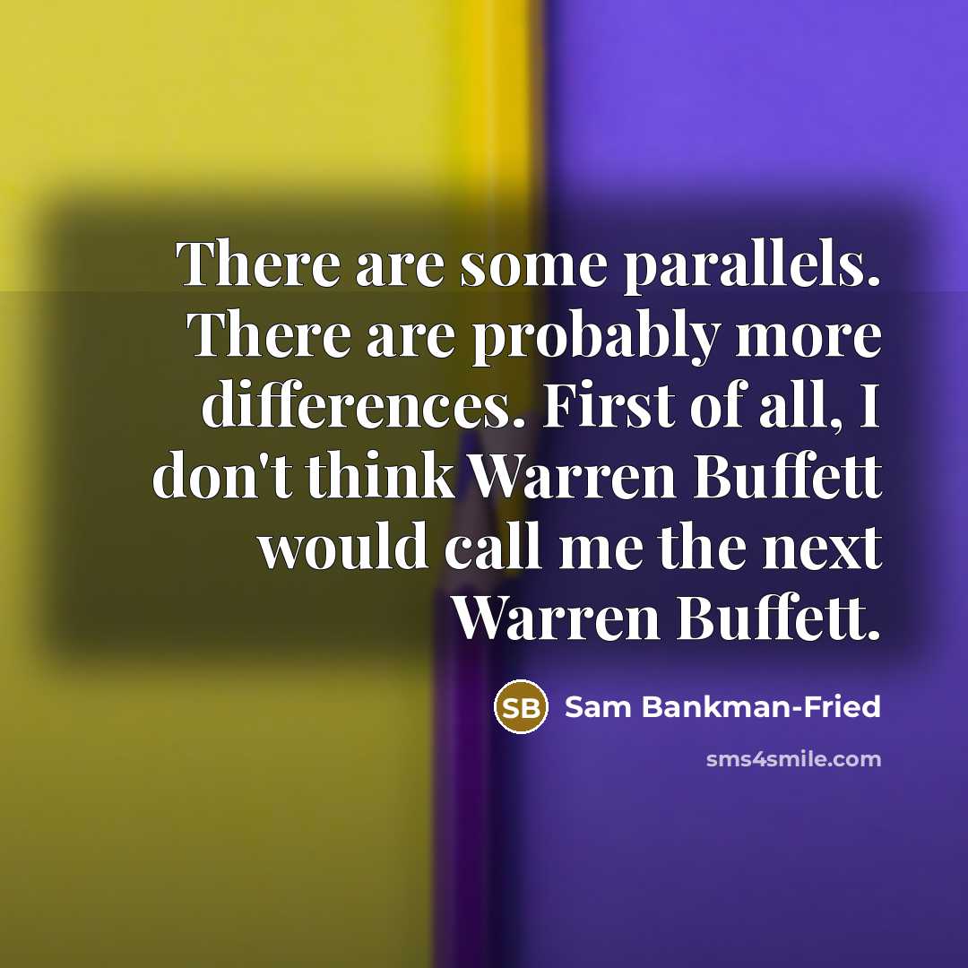 “There are some parallels. There are probably more differences. First of all, I don't think Warren Buffett would call me the next Warren Buffett.” quote by Sam Bankman-Fried