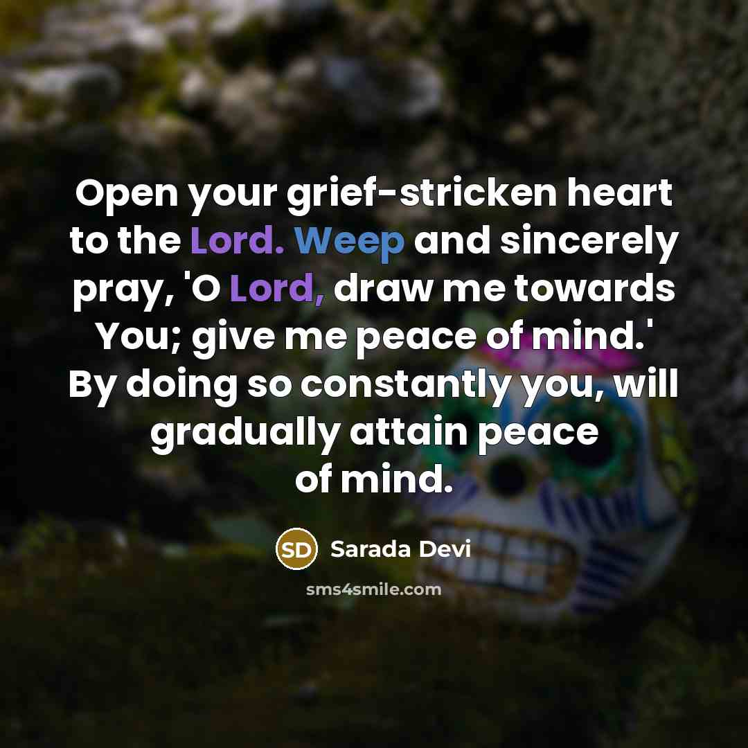 “Open your grief-stricken heart to the Lord. Weep and sincerely pray, 'O Lord, draw me towards You; give me peace of mind.' By doing so constantly you, will gradually attain peace of mind.” quote by Sarada Devi