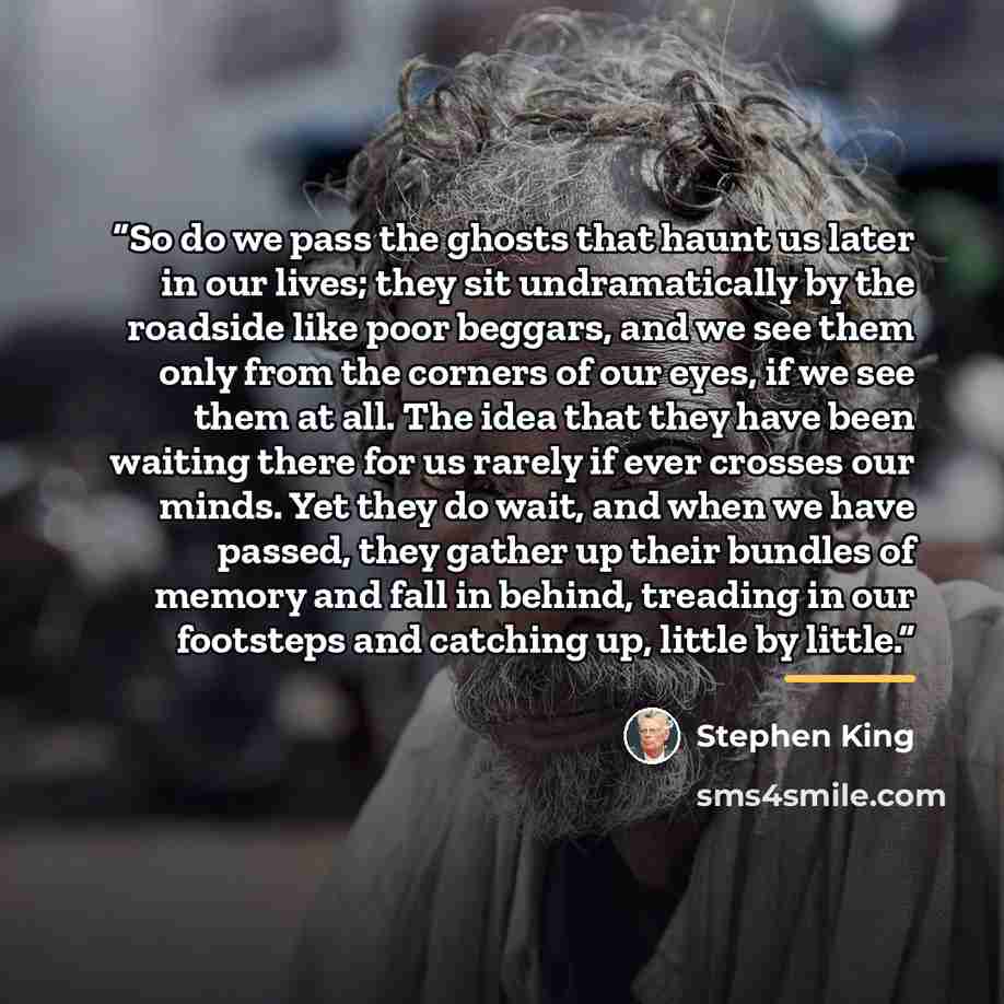 “So do we pass the ghosts that haunt us later in our lives; they sit undramatically by the roadside like poor beggars, and we see them only from the corners of our eyes, if we see them at all. The idea that they have been waiting there for us rarely if ever crosses our minds. Yet they do wait, and…” quote by Stephen King