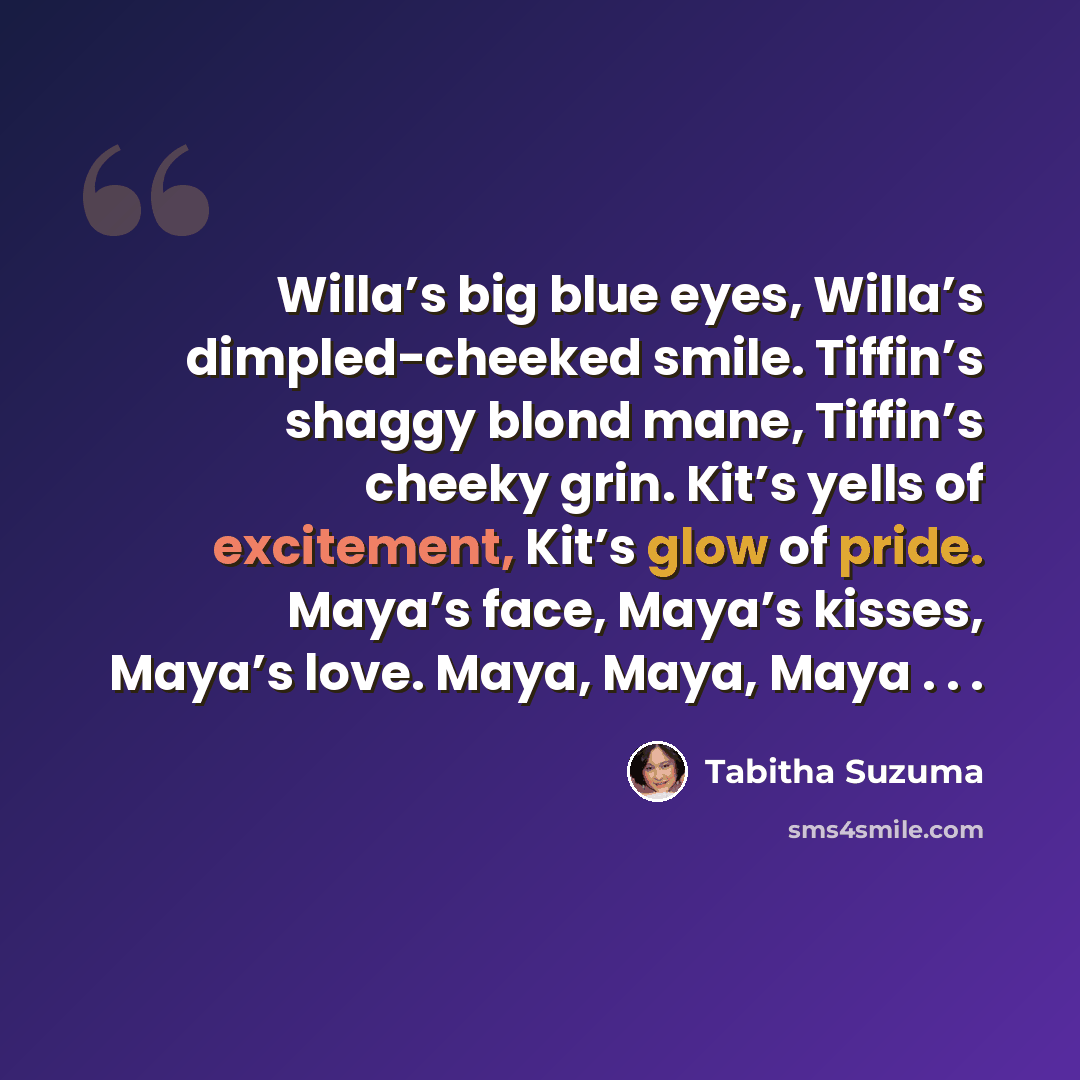“Willa’s big blue eyes, Willa’s dimpled-cheeked smile. Tiffin’s shaggy blond mane, Tiffin’s cheeky grin. Kit’s yells of excitement, Kit’s glow of pride. Maya’s face, Maya’s kisses, Maya’s love. Maya, Maya, Maya . . .” quote by Tabitha Suzuma
