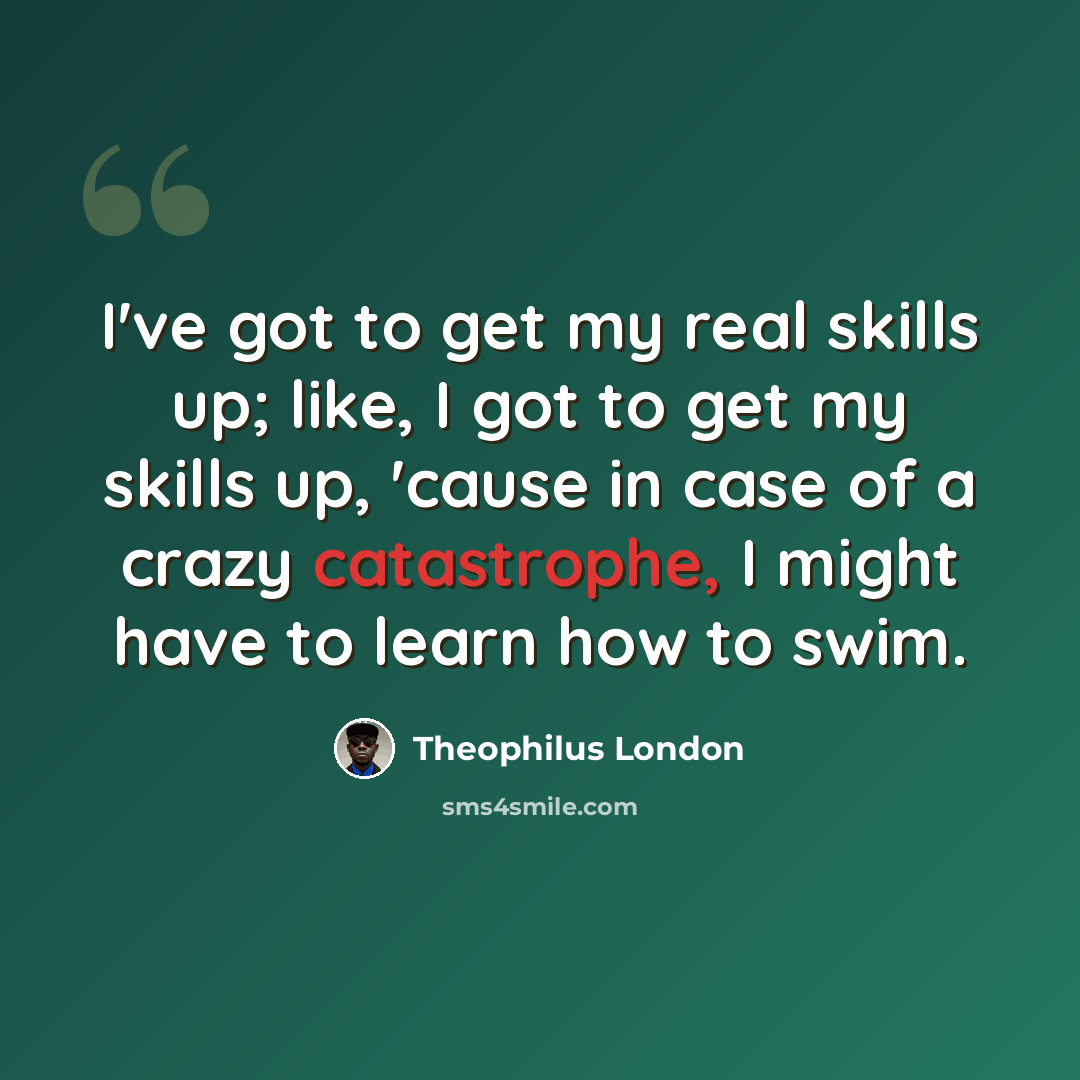 “I've got to get my real skills up; like, I got to get my skills up, 'cause in case of a crazy catastrophe, I might have to learn how to swim.” quote by Theophilus London