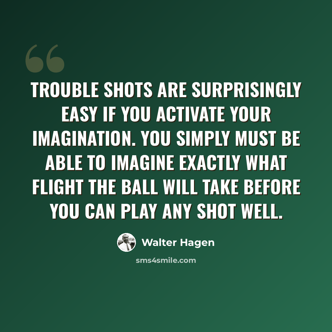 “Trouble shots are surprisingly easy if you activate your imagination. You simply must be able to imagine exactly what flight the ball will take before you can play any shot well.” quote by Walter Hagen